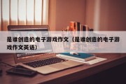 是谁创造的电子游戏作文（是谁创造的电子游戏作文英语）
