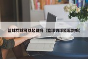 篮球罚球可以起跳吗（篮球罚球能起跳嘛）