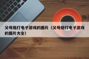 父母陪打电子游戏的图片（父母陪打电子游戏的图片大全）