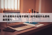 金牛座爱玩什么电子游戏（金牛座玩什么游戏最厉害?）